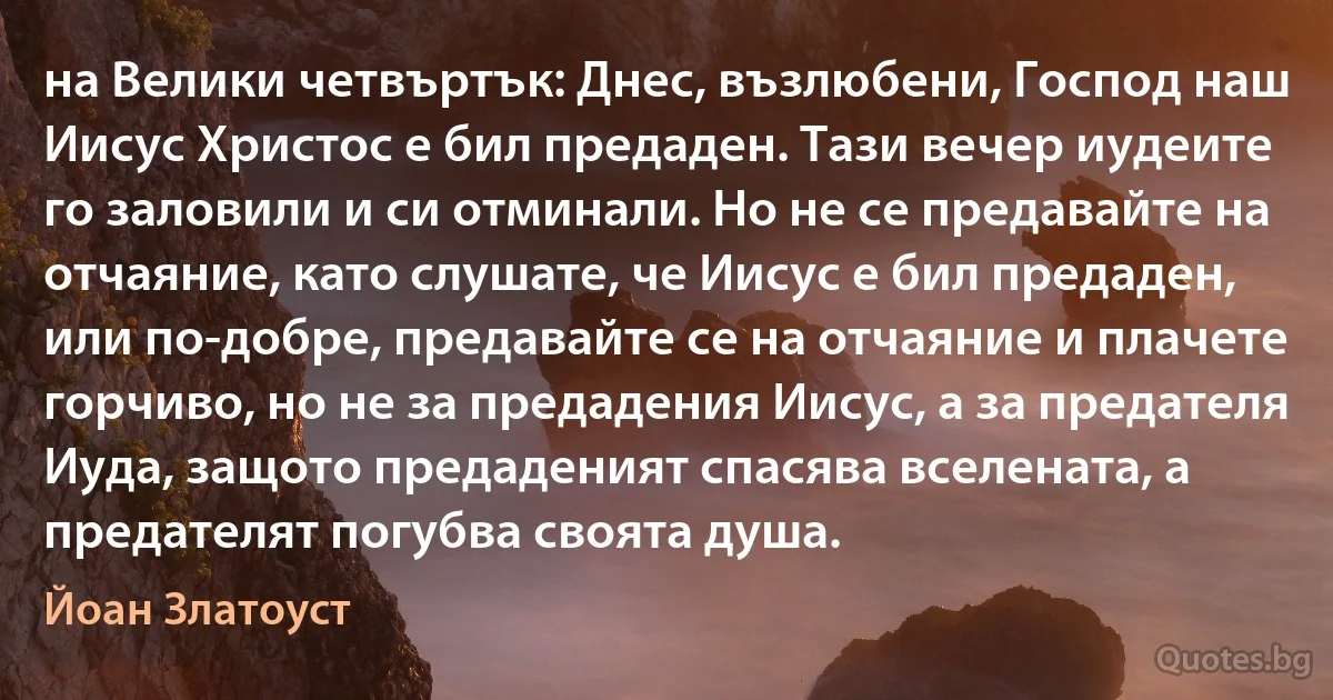 на Велики четвъртък: Днес, възлюбени, Господ наш Иисус Христос е бил предаден. Тази вечер иудеите го заловили и си отминали. Но не се предавайте на отчаяние, като слушате, че Иисус е бил предаден, или по-добре, предавайте се на отчаяние и плачете горчиво, но не за предадения Иисус, а за предателя Иуда, защото предаденият спасява вселената, а предателят погубва своята душа. (Йоан Златоуст)