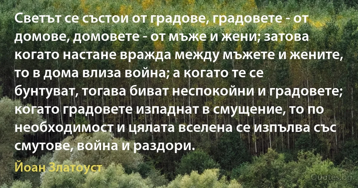 Светът се състои от градове, градовете - от домове, домовете - от мъже и жени; затова когато настане вражда между мъжете и жените, то в дома влиза война; а когато те се бунтуват, тогава биват неспокойни и градовете; когато градовете изпаднат в смущение, то по необходимост и цялата вселена се изпълва със смутове, война и раздори. (Йоан Златоуст)