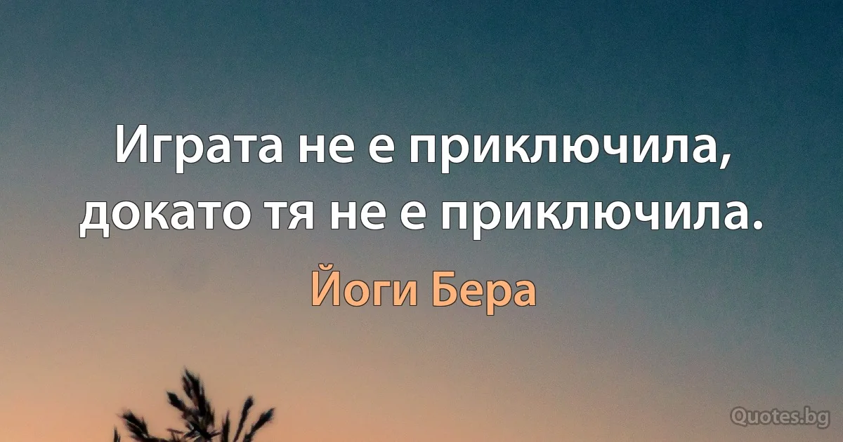 Играта не е приключила, докато тя не е приключила. (Йоги Бера)