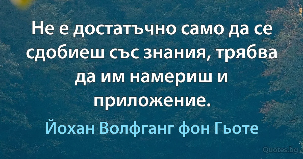 Не е достатъчно само да се сдобиеш със знания, трябва да им намериш и приложение. (Йохан Волфганг фон Гьоте)