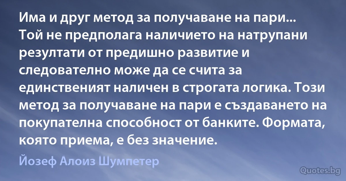 Има и друг метод за получаване на пари... Той не предполага наличието на натрупани резултати от предишно развитие и следователно може да се счита за единственият наличен в строгата логика. Този метод за получаване на пари е създаването на покупателна способност от банките. Формата, която приема, е без значение. (Йозеф Алоиз Шумпетер)