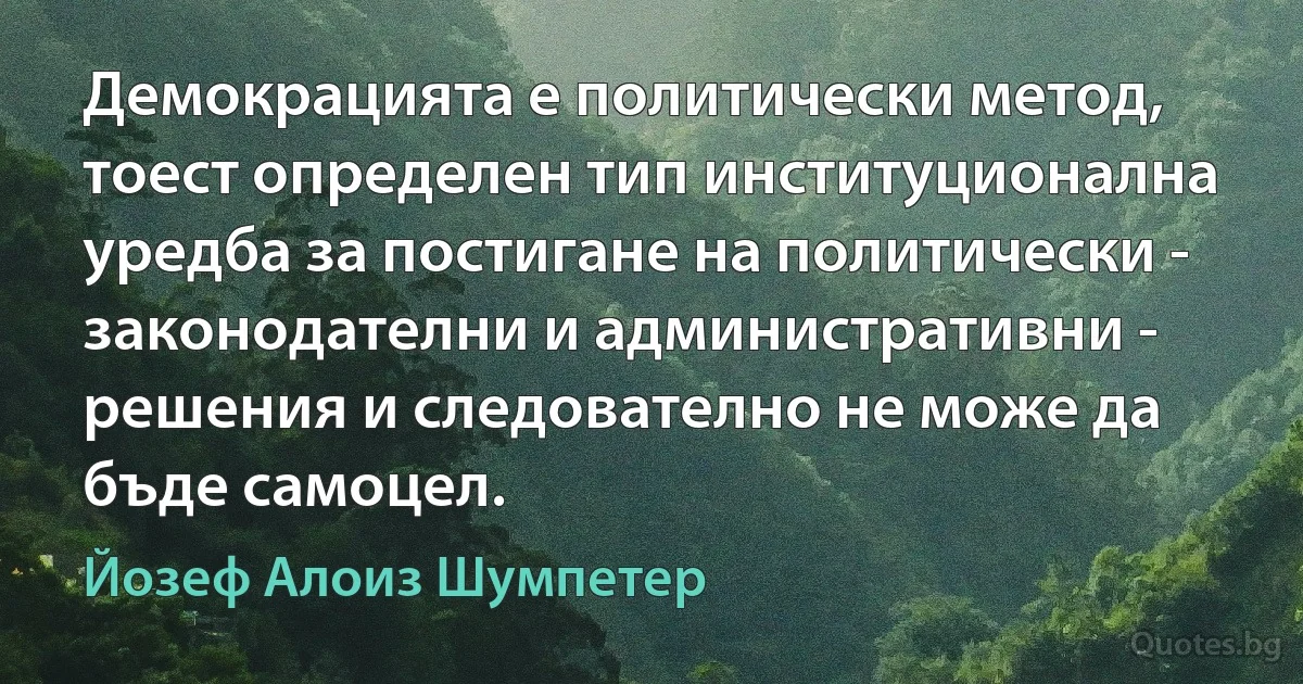 Демокрацията е политически метод, тоест определен тип институционална уредба за постигане на политически - законодателни и административни - решения и следователно не може да бъде самоцел. (Йозеф Алоиз Шумпетер)