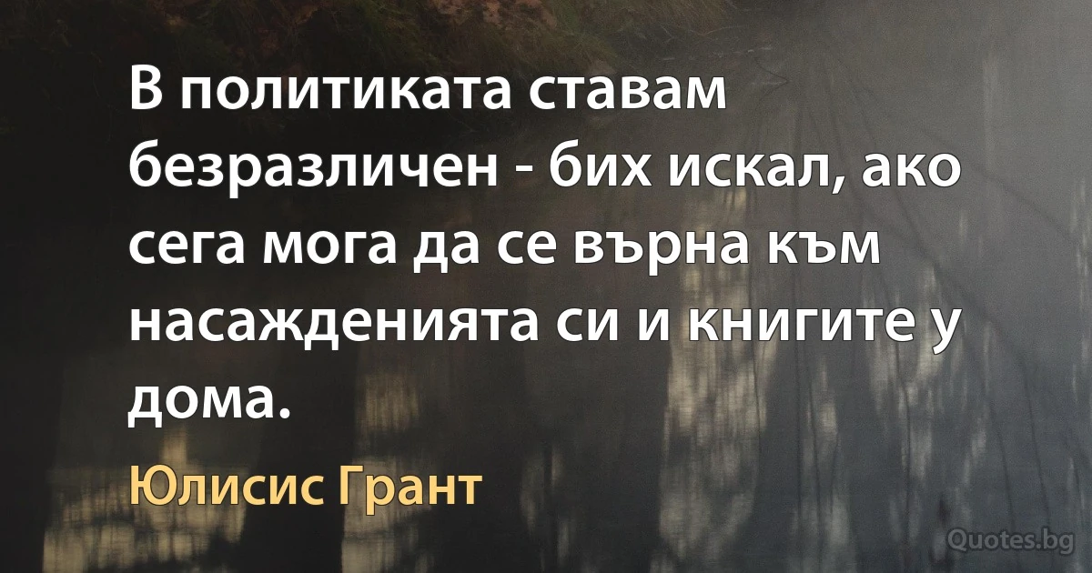 В политиката ставам безразличен - бих искал, ако сега мога да се върна към насажденията си и книгите у дома. (Юлисис Грант)