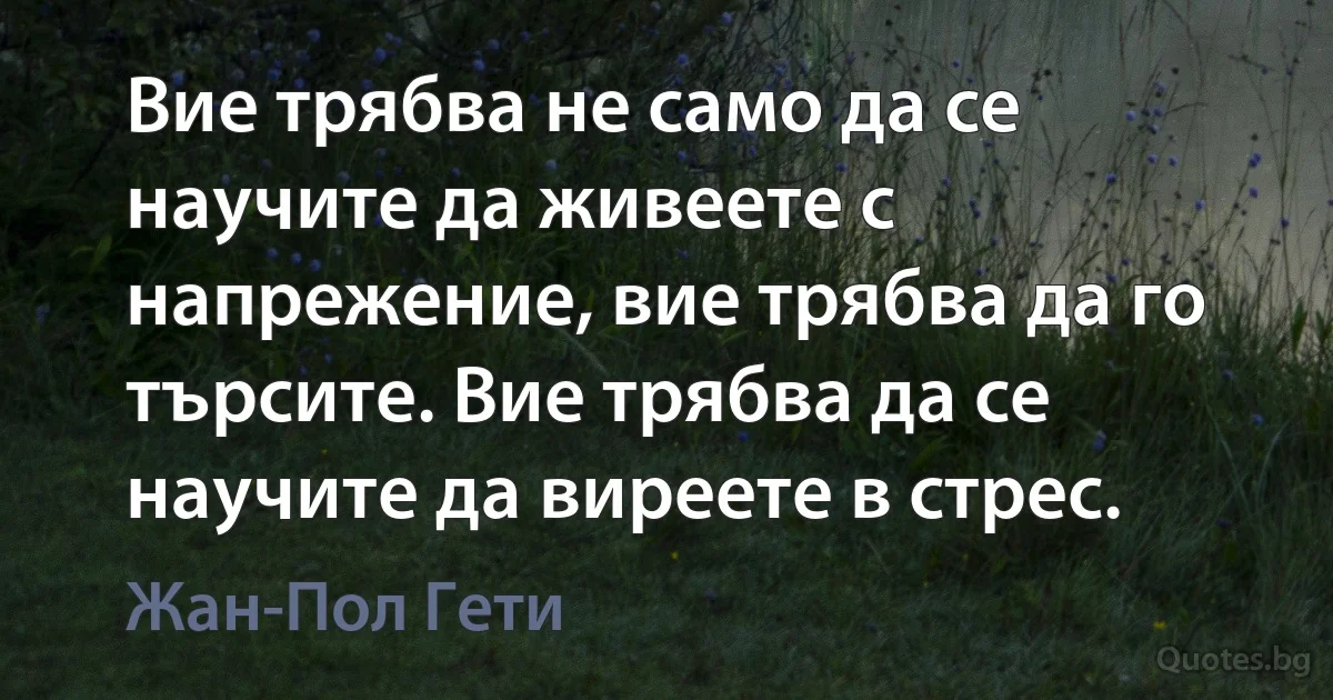 Вие трябва не само да се научите да живеете с напрежение, вие трябва да го търсите. Вие трябва да се научите да виреете в стрес. (Жан-Пол Гети)