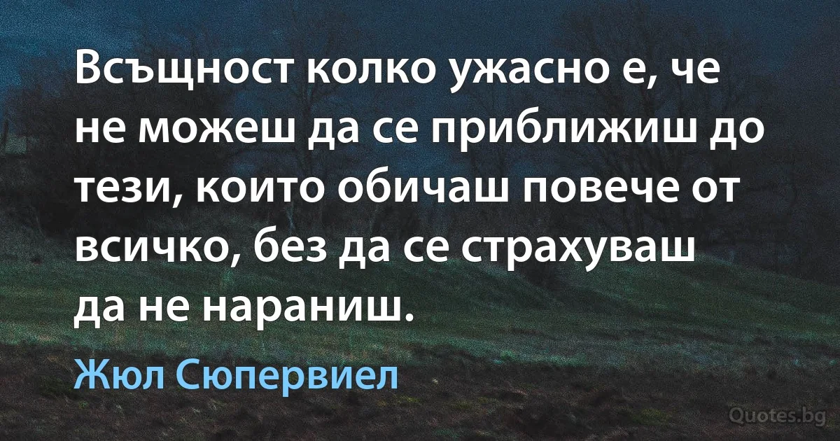 Всъщност колко ужасно е, че не можеш да се приближиш до тези, които обичаш повече от всичко, без да се страхуваш да не нараниш. (Жюл Сюпервиел)