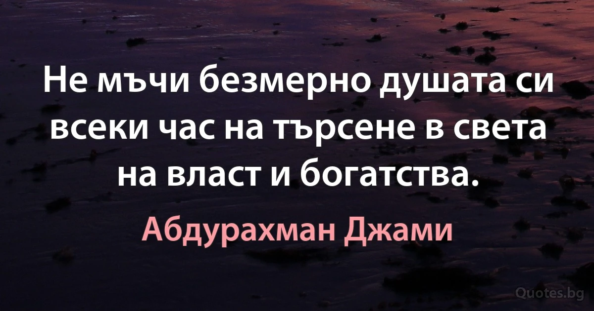 Не мъчи безмерно душата си всеки час на търсене в света на власт и богатства. (Абдурахман Джами)