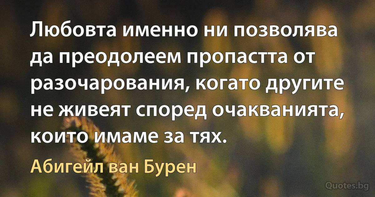 Любовта именно ни позволява да преодолеем пропастта от разочарования, когато другите не живеят според очакванията, които имаме за тях. (Абигейл ван Бурен)