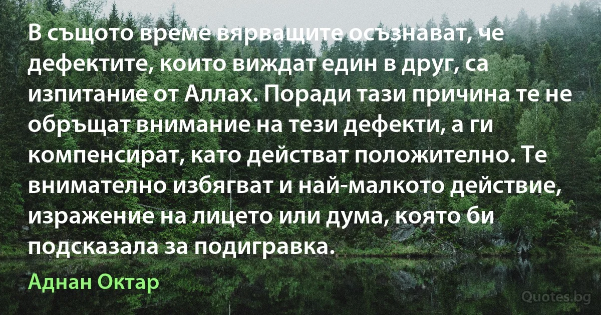 В същото време вярващите осъзнават, че дефектите, които виждат един в друг, са изпитание от Аллах. Поради тази причина те не обръщат внимание на тези дефекти, а ги компенсират, като действат положително. Те внимателно избягват и най-малкото действие, изражение на лицето или дума, която би подсказала за подигравка. (Аднан Октар)