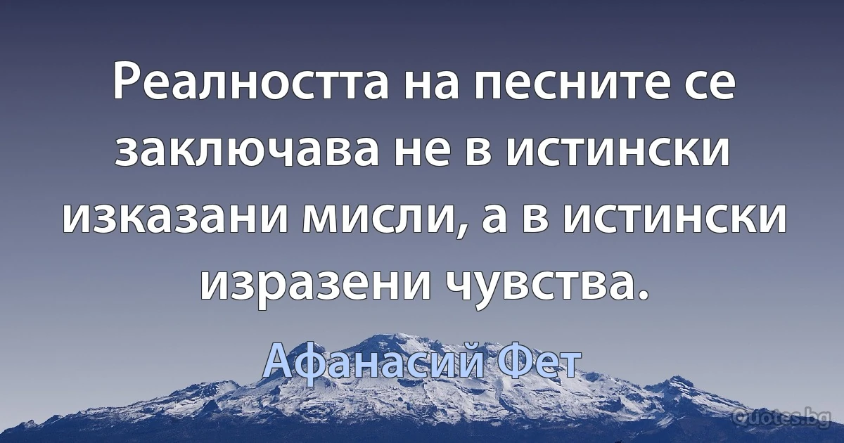 Реалността на песните се заключава не в истински изказани мисли, а в истински изразени чувства. (Афанасий Фет)