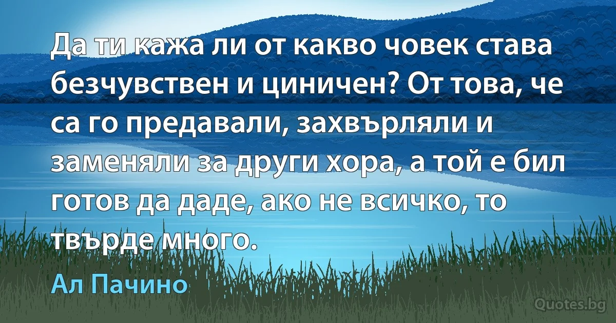 Да ти кажа ли от какво човек става безчувствен и циничен? От това, че са го предавали, захвърляли и заменяли за други хора, а той е бил готов да даде, ако не всичко, то твърде много. (Ал Пачино)