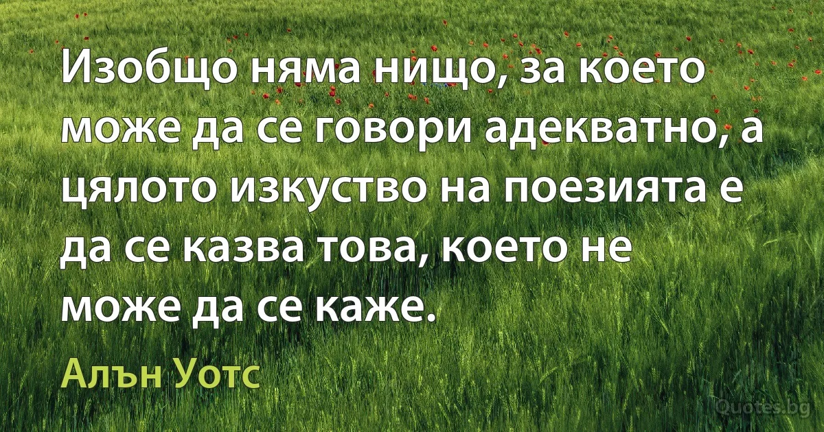 Изобщо няма нищо, за което може да се говори адекватно, а цялото изкуство на поезията е да се казва това, което не може да се каже. (Алън Уотс)