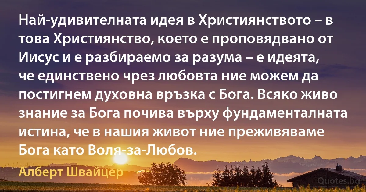 Най-удивителната идея в Християнството – в това Християнство, което е проповядвано от Иисус и е разбираемо за разума – е идеята, че единствено чрез любовта ние можем да постигнем духовна връзка с Бога. Всяко живо знание за Бога почива върху фундаменталната истина, че в нашия живот ние преживяваме Бога като Воля-за-Любов. (Алберт Швайцер)