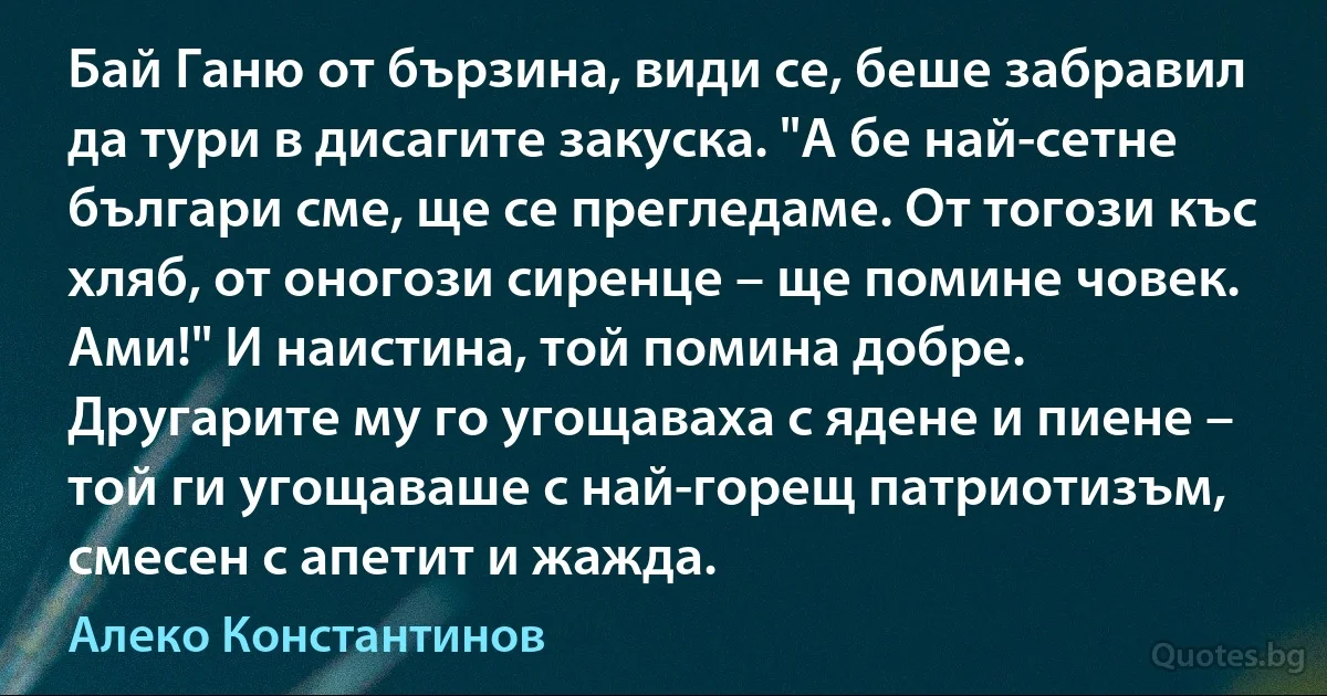 Бай Ганю от бързина, види се, беше забравил да тури в дисагите закуска. "А бе най-сетне българи сме, ще се прегледаме. От тогози къс хляб, от оногози сиренце – ще помине човек. Ами!" И наистина, той помина добре. Другарите му го угощаваха с ядене и пиене – той ги угощаваше с най-горещ патриотизъм, смесен с апетит и жажда. (Алеко Константинов)