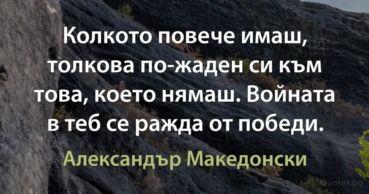 Колкото повече имаш, толкова по-жаден си към това, което нямаш. Войната в теб се ражда от победи. (Александър Македонски)