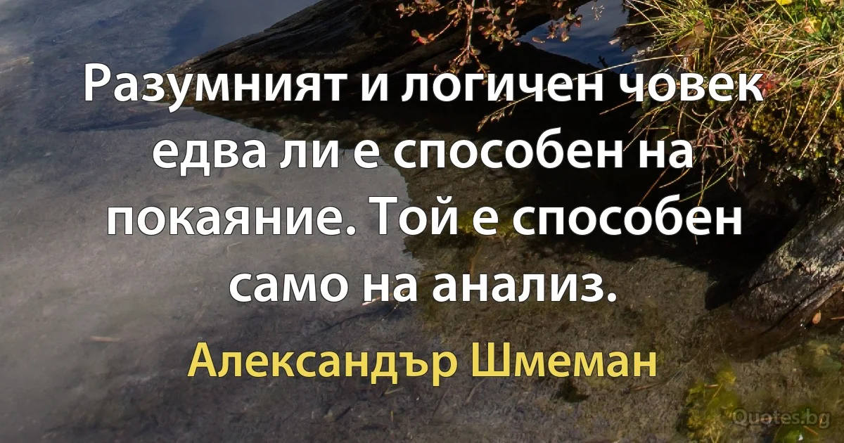 Разумният и логичен човек едва ли е способен на покаяние. Той е способен само на анализ. (Александър Шмеман)