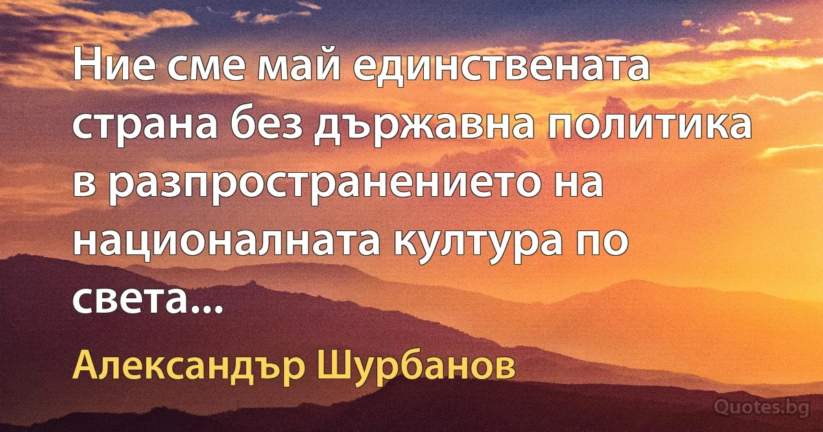 Ние сме май единствената страна без държавна политика в разпространението на националната култура по света... (Александър Шурбанов)