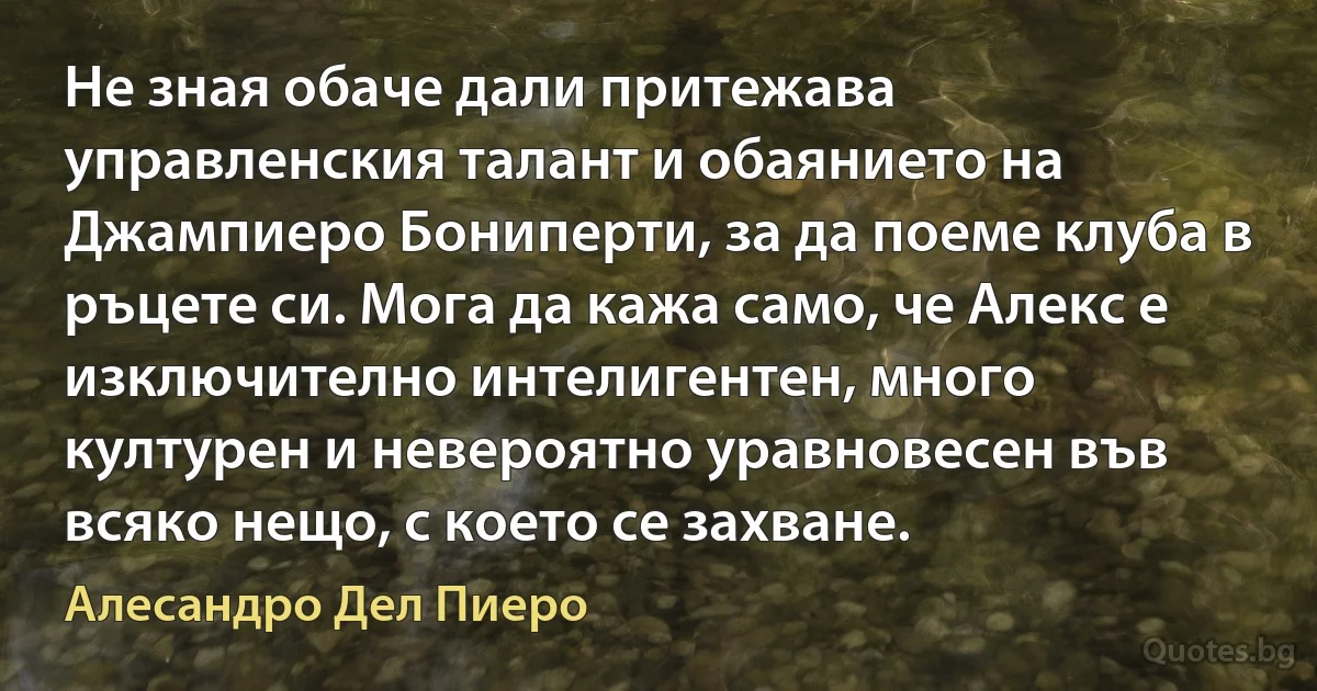 Не зная обаче дали притежава управленския талант и обаянието на Джампиеро Бониперти, за да поеме клуба в ръцете си. Мога да кажа само, че Алекс е изключително интелигентен, много културен и невероятно уравновесен във всяко нещо, с което се захване. (Алесандро Дел Пиеро)