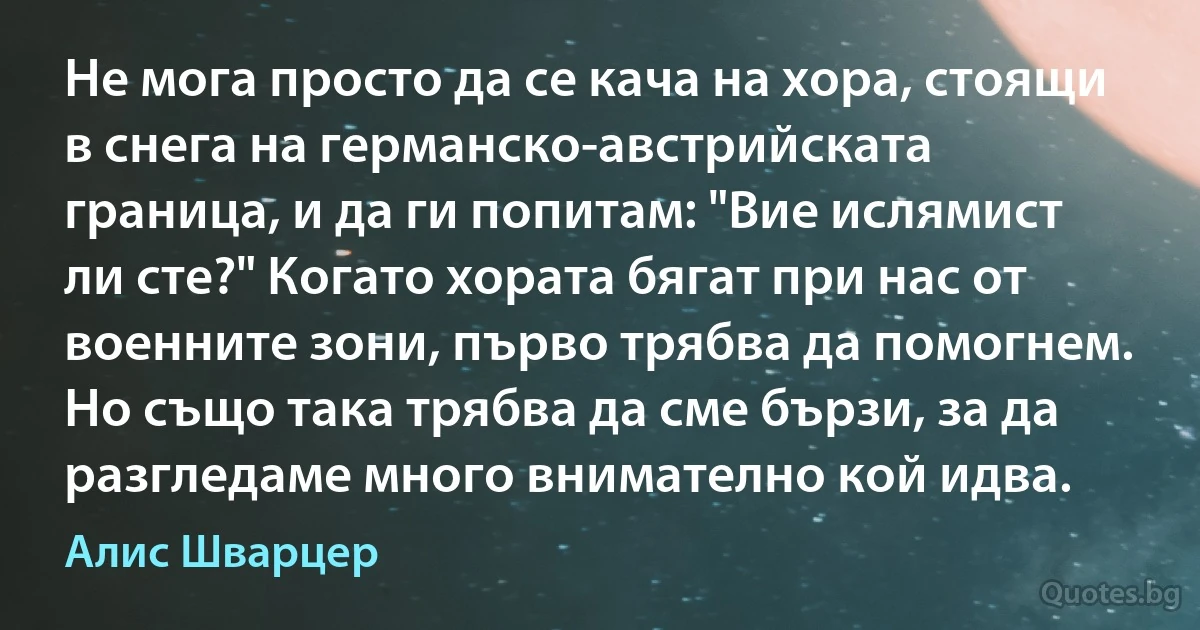 Не мога просто да се кача на хора, стоящи в снега на германско-австрийската граница, и да ги попитам: "Вие ислямист ли сте?" Когато хората бягат при нас от военните зони, първо трябва да помогнем. Но също така трябва да сме бързи, за да разгледаме много внимателно кой идва. (Алис Шварцер)