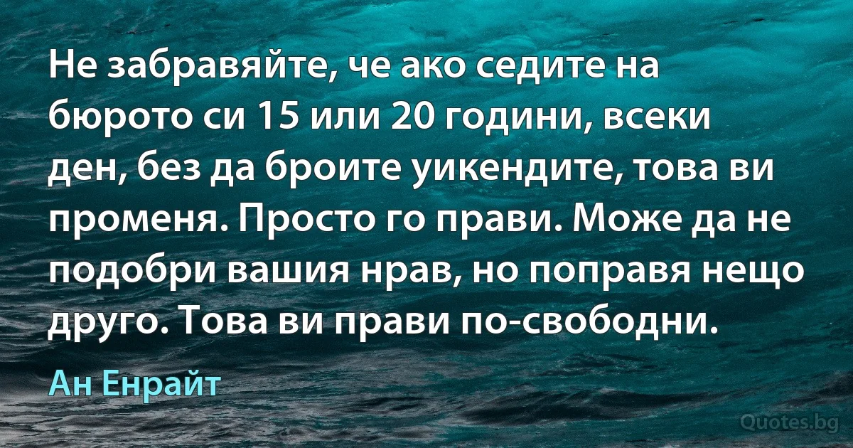 Не забравяйте, че ако седите на бюрото си 15 или 20 години, всеки ден, без да броите уикендите, това ви променя. Просто го прави. Може да не подобри вашия нрав, но поправя нещо друго. Това ви прави по-свободни. (Ан Енрайт)