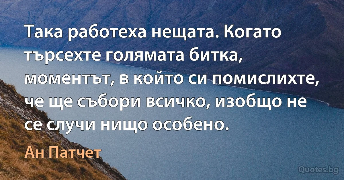 Така работеха нещата. Когато търсехте голямата битка, моментът, в който си помислихте, че ще събори всичко, изобщо не се случи нищо особено. (Ан Патчет)