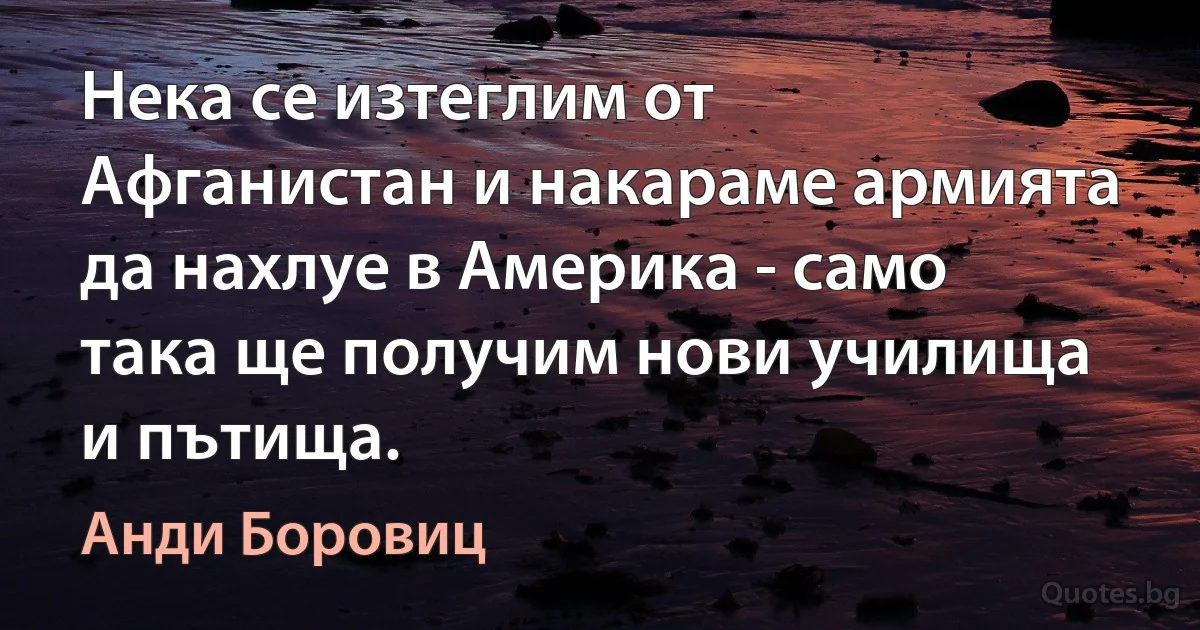 Нека се изтеглим от Афганистан и накараме армията да нахлуе в Америка - само така ще получим нови училища и пътища. (Анди Боровиц)