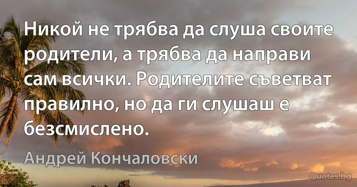 Никой не трябва да слуша своите родители, а трябва да направи сам всички. Родителите съветват правилно, но да ги слушаш е безсмислено. (Андрей Кончаловски)