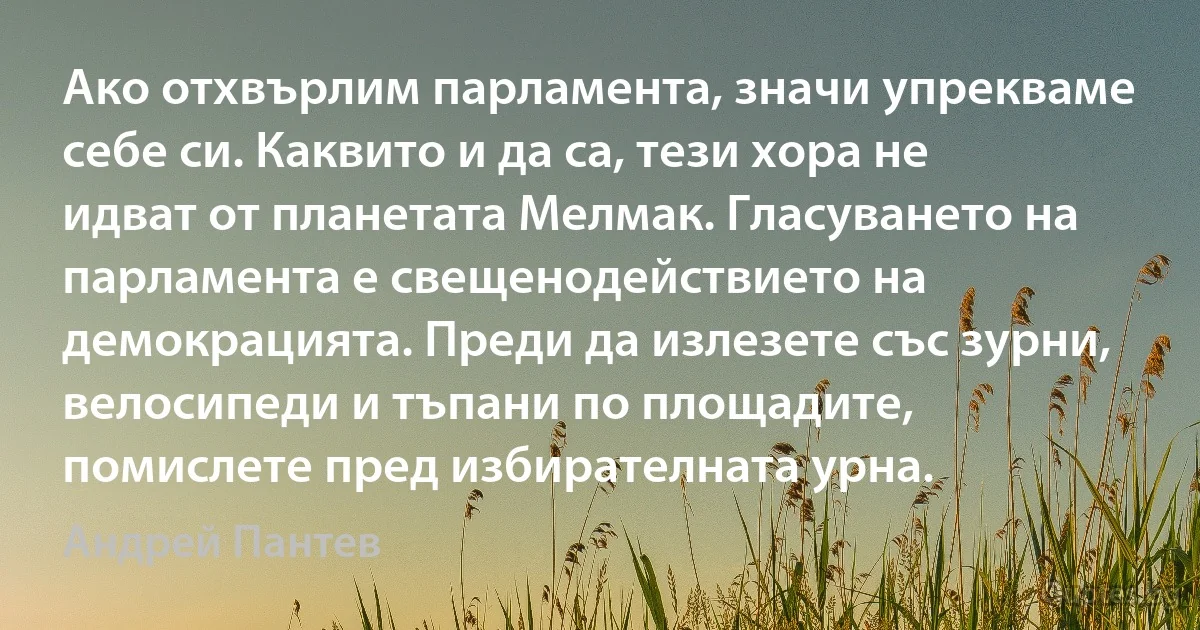 Ако отхвърлим парламента, значи упрекваме себе си. Каквито и да са, тези хора не идват от планетата Мелмак. Гласуването на парламента е свещенодействието на демокрацията. Преди да излезете със зурни, велосипеди и тъпани по площадите, помислете пред избирателната урна. (Андрей Пантев)