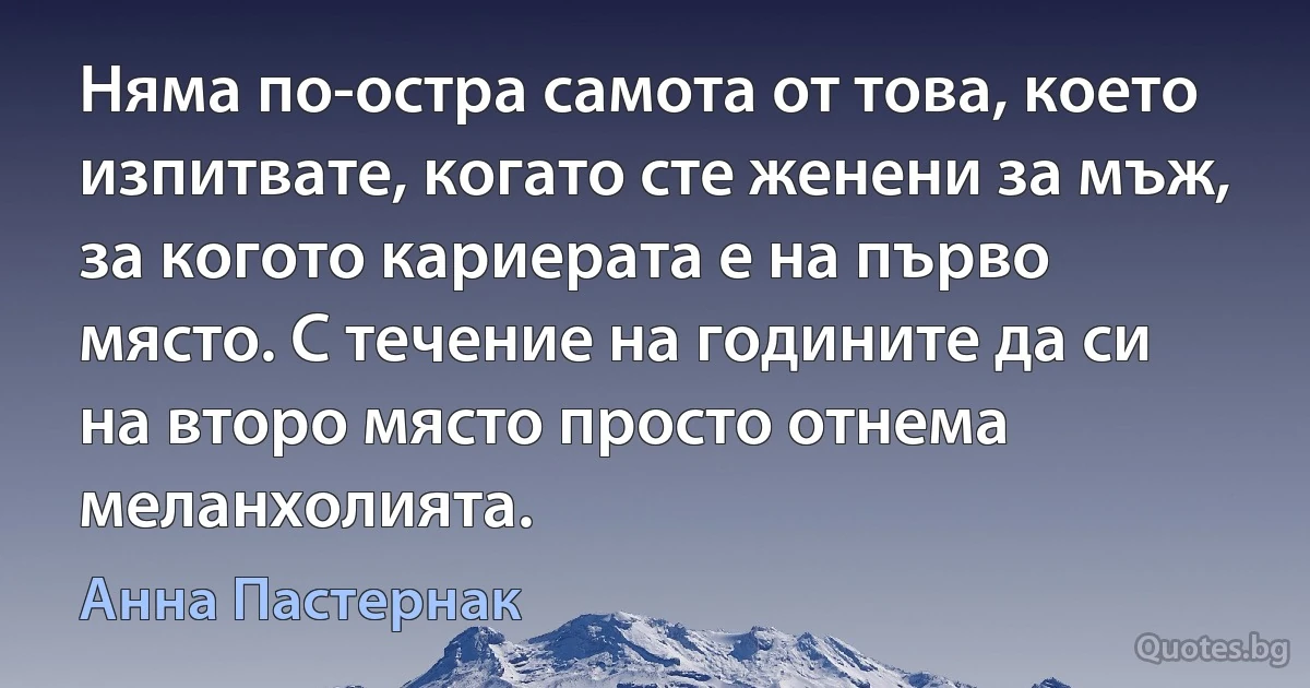 Няма по-остра самота от това, което изпитвате, когато сте женени за мъж, за когото кариерата е на първо място. С течение на годините да си на второ място просто отнема меланхолията. (Анна Пастернак)