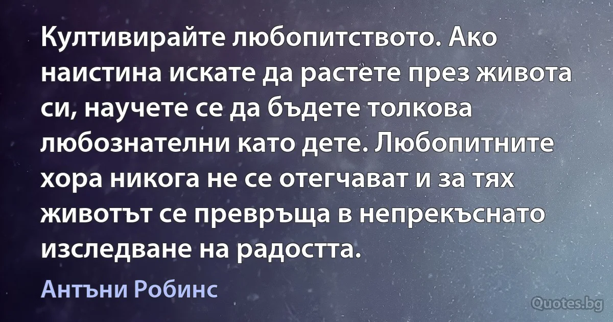 Култивирайте любопитството. Ако наистина искате да растете през живота си, научете се да бъдете толкова любознателни като дете. Любопитните хора никога не се отегчават и за тях животът се превръща в непрекъснато изследване на радостта. (Антъни Робинс)