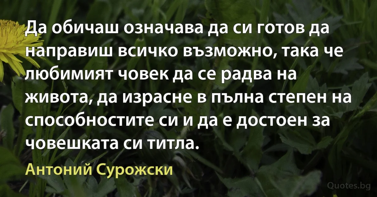 Да обичаш означава да си готов да направиш всичко възможно, така че любимият човек да се радва на живота, да израсне в пълна степен на способностите си и да е достоен за човешката си титла. (Антоний Сурожски)