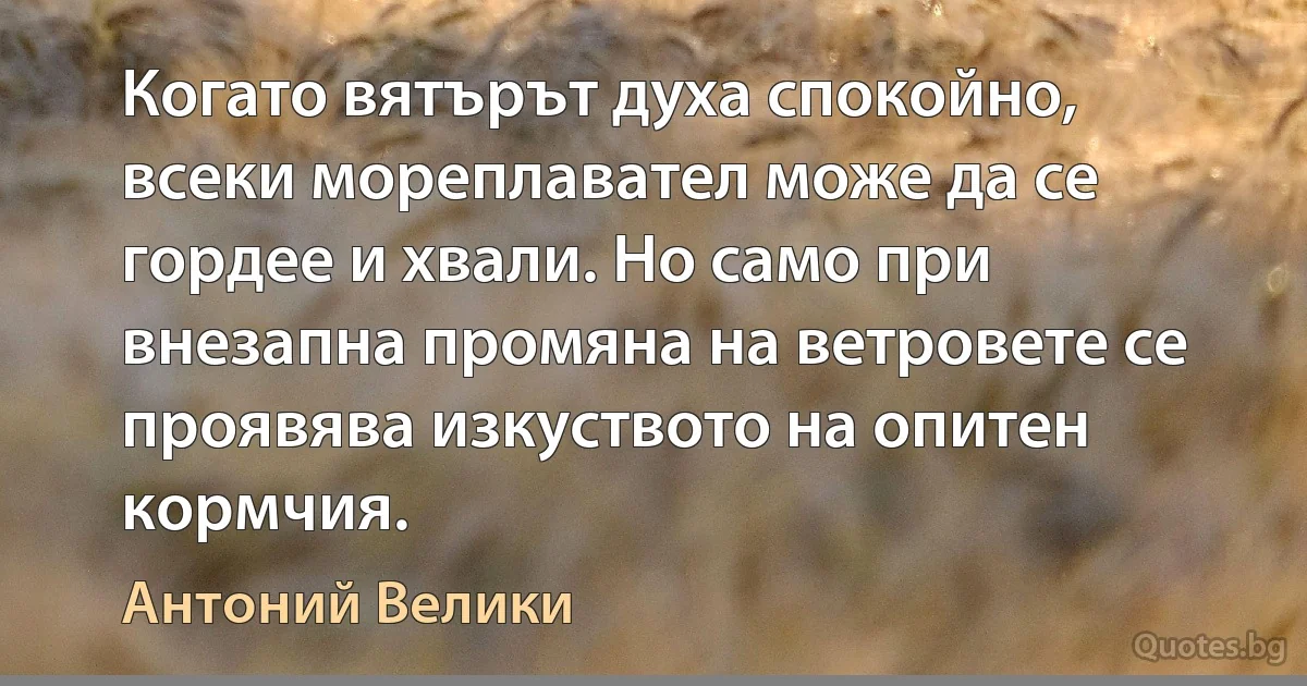 Когато вятърът духа спокойно, всеки мореплавател може да се гордее и хвали. Но само при внезапна промяна на ветровете се проявява изкуството на опитен кормчия. (Антоний Велики)