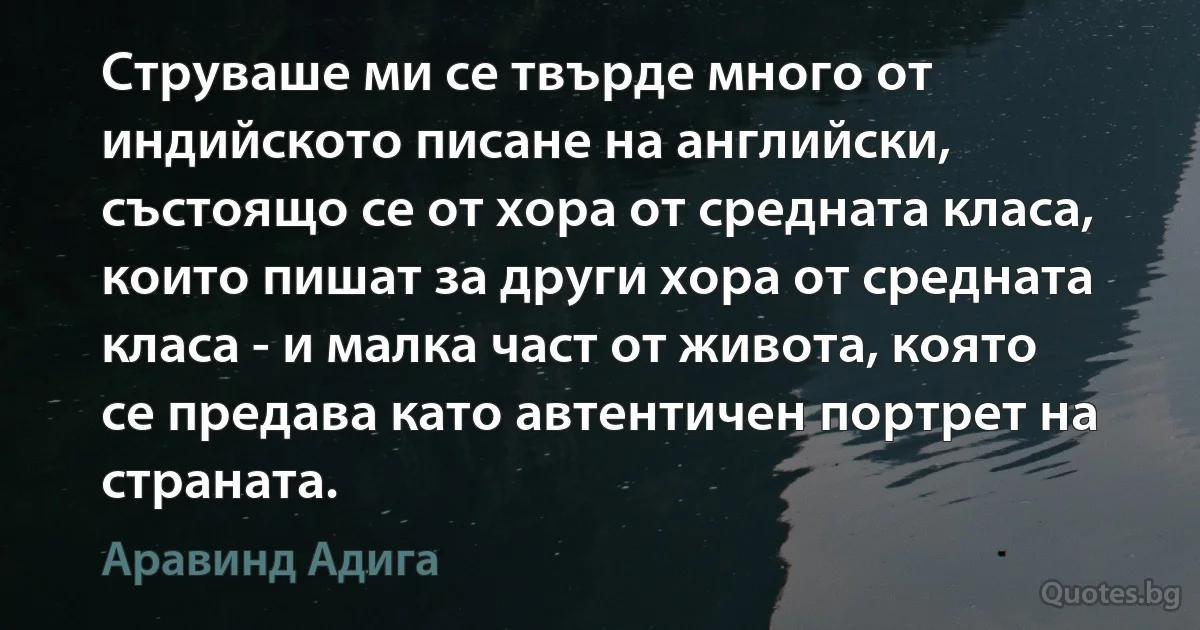 Струваше ми се твърде много от индийското писане на английски, състоящо се от хора от средната класа, които пишат за други хора от средната класа - и малка част от живота, която се предава като автентичен портрет на страната. (Аравинд Адига)