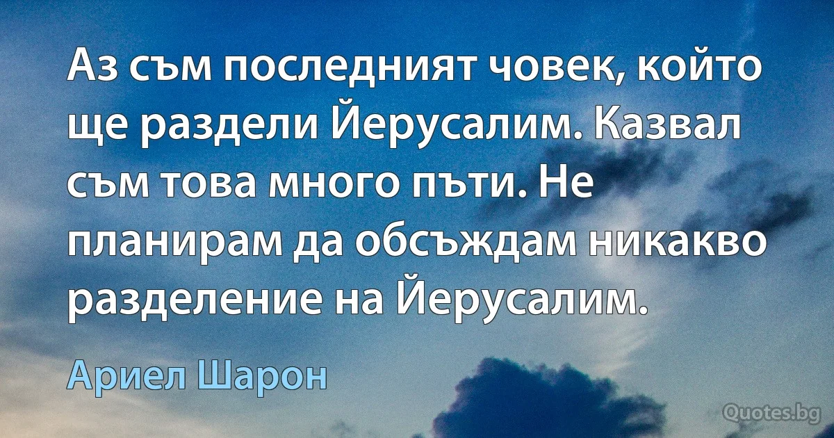 Аз съм последният човек, който ще раздели Йерусалим. Казвал съм това много пъти. Не планирам да обсъждам никакво разделение на Йерусалим. (Ариел Шарон)