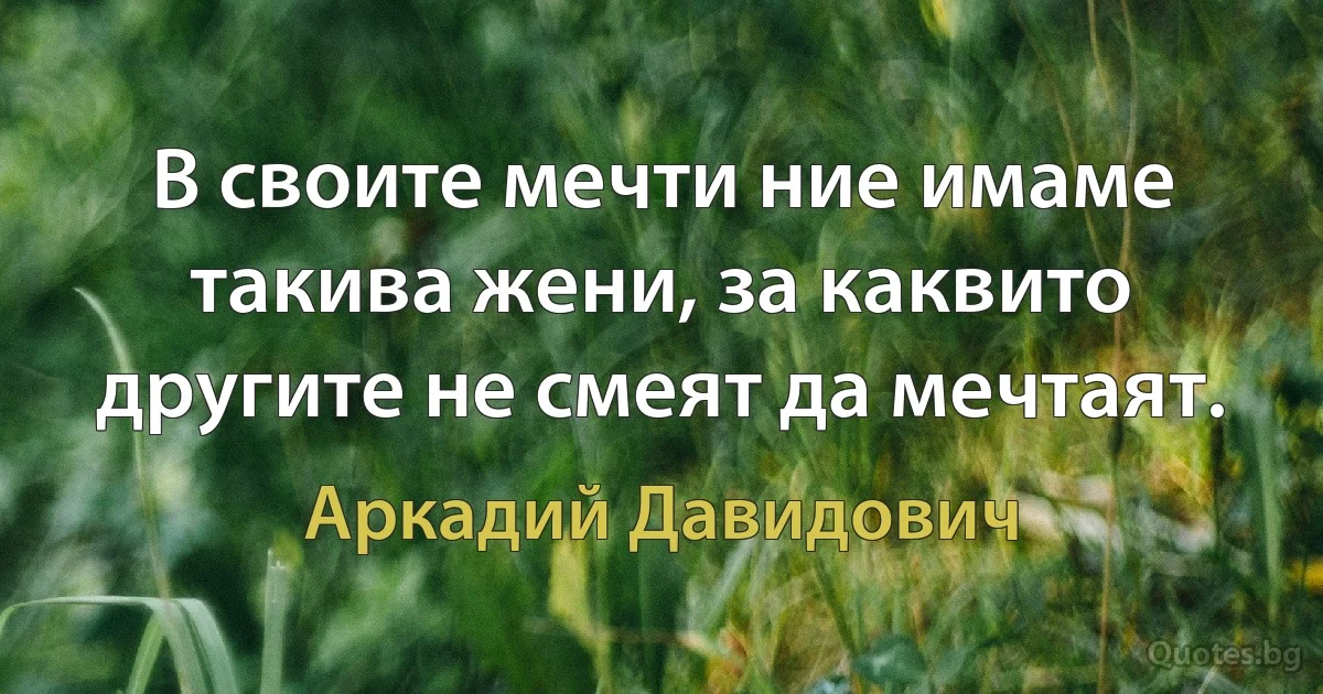 В своите мечти ние имаме такива жени, за каквито другите не смеят да мечтаят. (Аркадий Давидович)