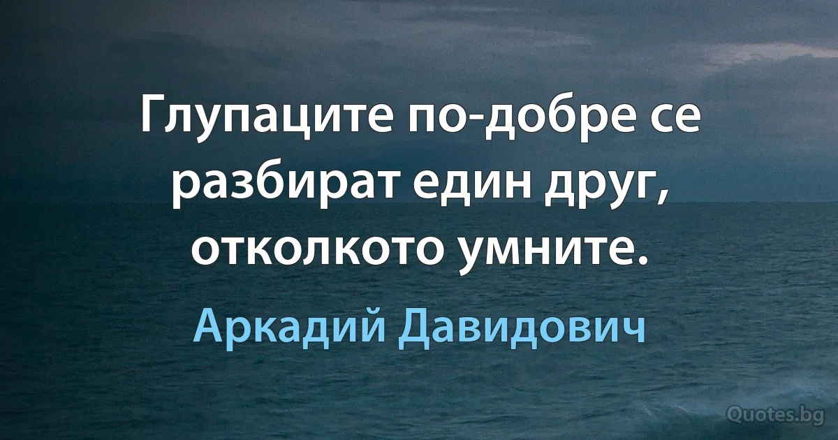 Глупаците по-добре се разбират един друг, отколкото умните. (Аркадий Давидович)