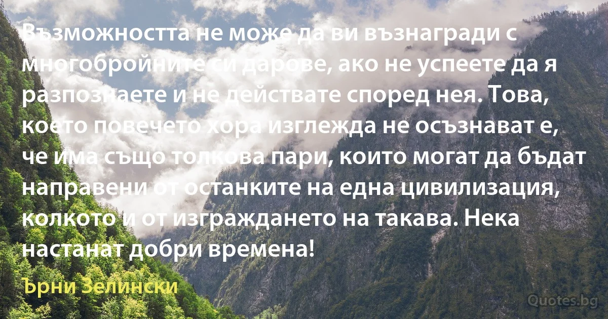 Възможността не може да ви възнагради с многобройните си дарове, ако не успеете да я разпознаете и не действате според нея. Това, което повечето хора изглежда не осъзнават е, че има също толкова пари, които могат да бъдат направени от останките на една цивилизация, колкото и от изграждането на такава. Нека настанат добри времена! (Ърни Зелински)