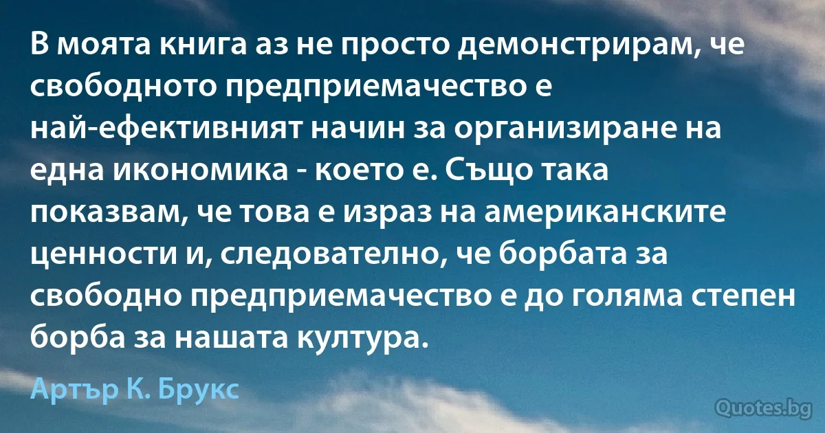 В моята книга аз не просто демонстрирам, че свободното предприемачество е най-ефективният начин за организиране на една икономика - което е. Също така показвам, че това е израз на американските ценности и, следователно, че борбата за свободно предприемачество е до голяма степен борба за нашата култура. (Артър К. Брукс)