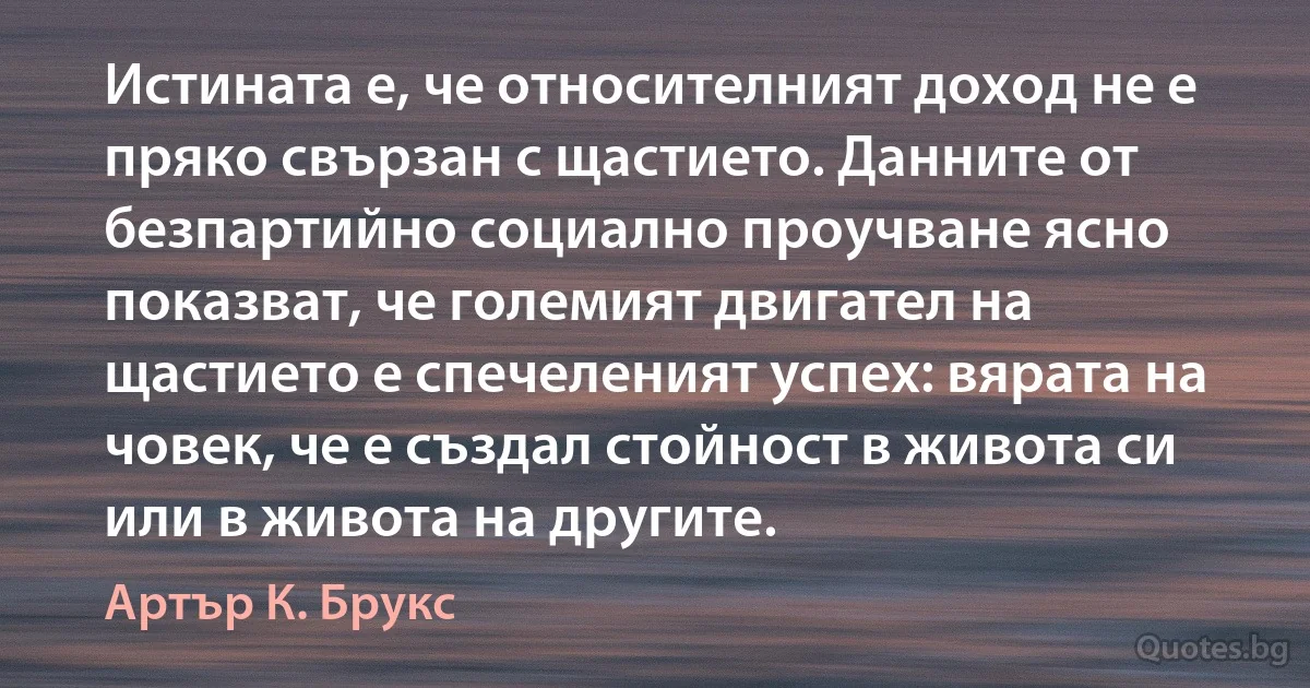 Истината е, че относителният доход не е пряко свързан с щастието. Данните от безпартийно социално проучване ясно показват, че големият двигател на щастието е спечеленият успех: вярата на човек, че е създал стойност в живота си или в живота на другите. (Артър К. Брукс)