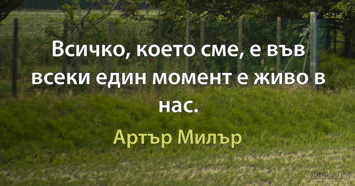 Всичко, което сме, е във всеки един момент е живо в нас. (Артър Милър)