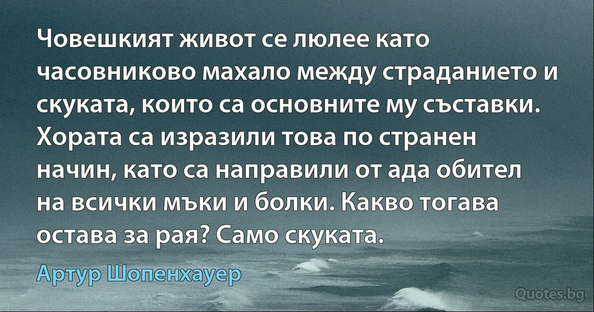 Човешкият живот се люлее като часовниково махало между страданието и скуката, които са основните му съставки. Хората са изразили това по странен начин, като са направили от ада обител на всички мъки и болки. Какво тогава остава за рая? Само скуката. (Артур Шопенхауер)