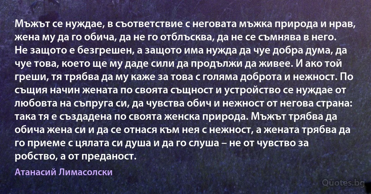 Мъжът се нуждае, в съответствие с неговата мъжка природа и нрав, жена му да го обича, да не го отблъсква, да не се съмнява в него. Не защото е безгрешен, а защото има нужда да чуе добра дума, да чуе това, което ще му даде сили да продължи да живее. И ако той греши, тя трябва да му каже за това с голяма доброта и нежност. По същия начин жената по своята същност и устройство се нуждае от любовта на съпруга си, да чувства обич и нежност от негова страна: така тя е създадена по своята женска природа. Мъжът трябва да обича жена си и да се отнася към нея с нежност, а жената трябва да го приеме с цялата си душа и да го слуша – не от чувство за робство, а от преданост. (Атанасий Лимасолски)