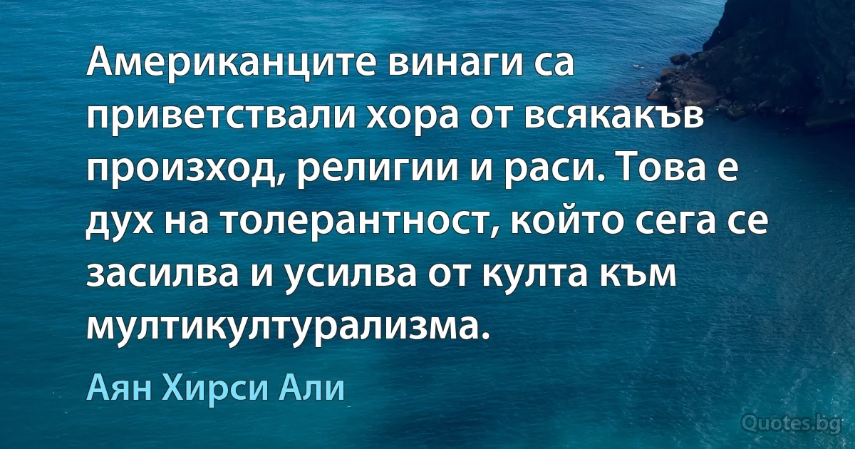 Американците винаги са приветствали хора от всякакъв произход, религии и раси. Това е дух на толерантност, който сега се засилва и усилва от култа към мултикултурализма. (Аян Хирси Али)