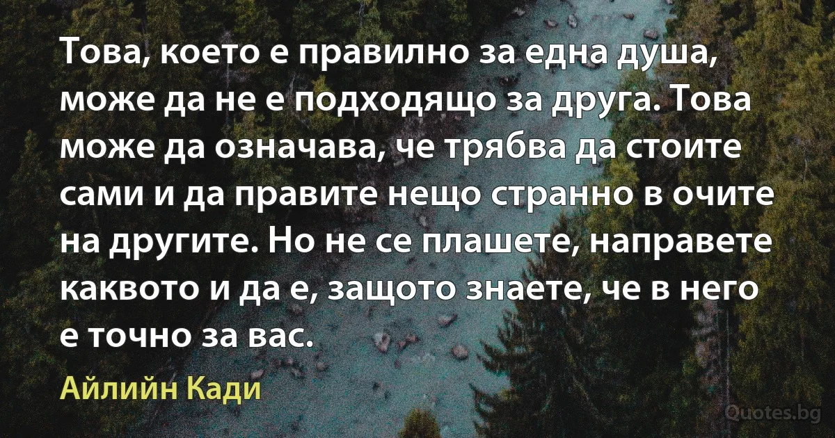 Това, което е правилно за една душа, може да не е подходящо за друга. Това може да означава, че трябва да стоите сами и да правите нещо странно в очите на другите. Но не се плашете, направете каквото и да е, защото знаете, че в него е точно за вас. (Айлийн Кади)