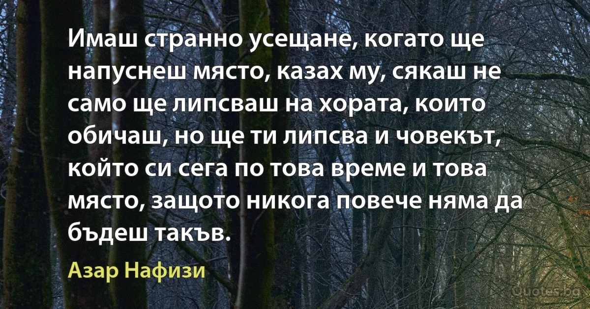 Имаш странно усещане, когато ще напуснеш място, казах му, сякаш не само ще липсваш на хората, които обичаш, но ще ти липсва и човекът, който си сега по това време и това място, защото никога повече няма да бъдеш такъв. (Азар Нафизи)