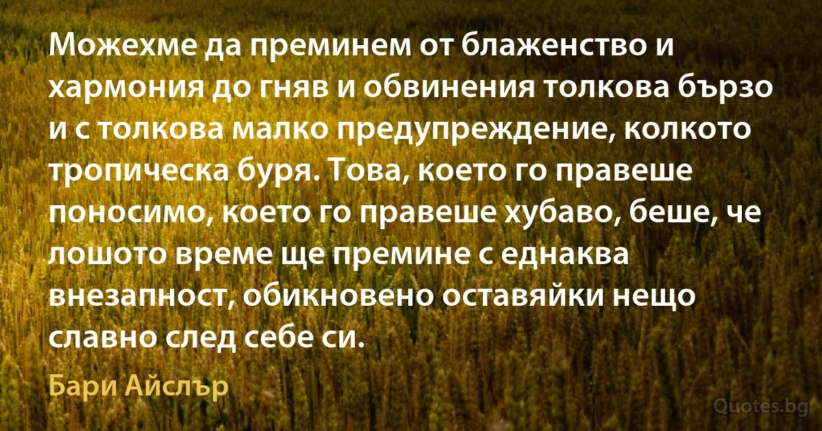 Можехме да преминем от блаженство и хармония до гняв и обвинения толкова бързо и с толкова малко предупреждение, колкото тропическа буря. Това, което го правеше поносимо, което го правеше хубаво, беше, че лошото време ще премине с еднаква внезапност, обикновено оставяйки нещо славно след себе си. (Бари Айслър)