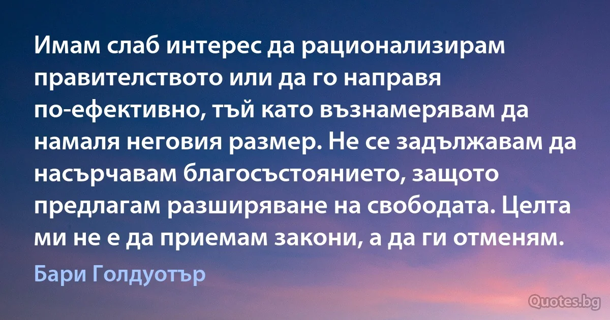 Имам слаб интерес да рационализирам правителството или да го направя по-ефективно, тъй като възнамерявам да намаля неговия размер. Не се задължавам да насърчавам благосъстоянието, защото предлагам разширяване на свободата. Целта ми не е да приемам закони, а да ги отменям. (Бари Голдуотър)