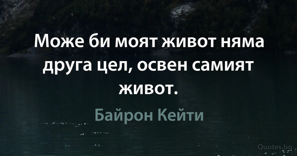 Може би моят живот няма друга цел, освен самият живот. (Байрон Кейти)