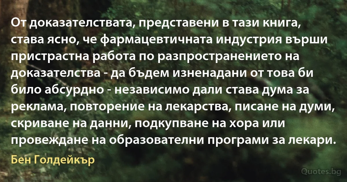 От доказателствата, представени в тази книга, става ясно, че фармацевтичната индустрия върши пристрастна работа по разпространението на доказателства - да бъдем изненадани от това би било абсурдно - независимо дали става дума за реклама, повторение на лекарства, писане на думи, скриване на данни, подкупване на хора или провеждане на образователни програми за лекари. (Бен Голдейкър)