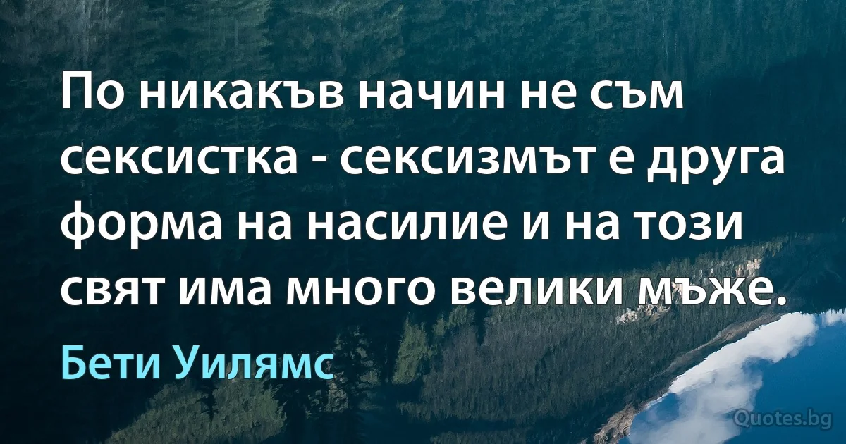 По никакъв начин не съм сексистка - сексизмът е друга форма на насилие и на този свят има много велики мъже. (Бети Уилямс)