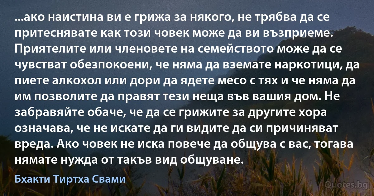 ...ако наистина ви е грижа за някого, не трябва да се притеснявате как този човек може да ви възприеме. Приятелите или членовете на семейството може да се чувстват обезпокоени, че няма да вземате наркотици, да пиете алкохол или дори да ядете месо с тях и че няма да им позволите да правят тези неща във вашия дом. Не забравяйте обаче, че да се грижите за другите хора означава, че не искате да ги видите да си причиняват вреда. Ако човек не иска повече да общува с вас, тогава нямате нужда от такъв вид общуване. (Бхакти Тиртха Свами)